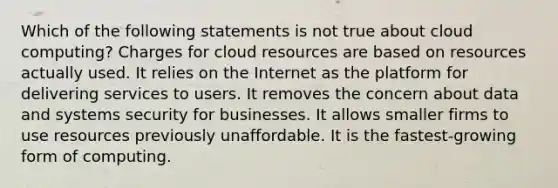 Which of the following statements is not true about cloud computing? Charges for cloud resources are based on resources actually used. It relies on the Internet as the platform for delivering services to users. It removes the concern about data and systems security for businesses. It allows smaller firms to use resources previously unaffordable. It is the fastest-growing form of computing.