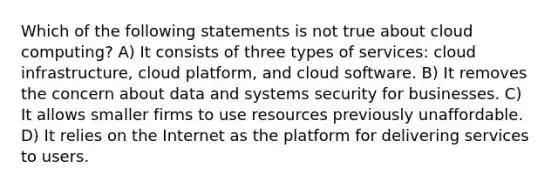 Which of the following statements is not true about cloud computing? A) It consists of three types of services: cloud infrastructure, cloud platform, and cloud software. B) It removes the concern about data and systems security for businesses. C) It allows smaller firms to use resources previously unaffordable. D) It relies on the Internet as the platform for delivering services to users.