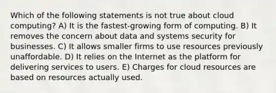 Which of the following statements is not true about cloud computing? A) It is the fastest-growing form of computing. B) It removes the concern about data and systems security for businesses. C) It allows smaller firms to use resources previously unaffordable. D) It relies on the Internet as the platform for delivering services to users. E) Charges for cloud resources are based on resources actually used.