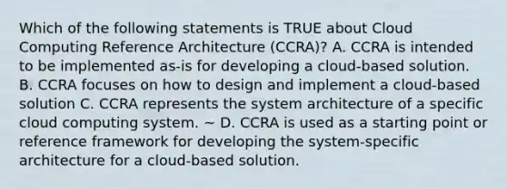 Which of the following statements is TRUE about Cloud Computing Reference Architecture (CCRA)? A. CCRA is intended to be implemented as-is for developing a cloud-based solution. B. CCRA focuses on how to design and implement a cloud-based solution C. CCRA represents the system architecture of a specific cloud computing system. ~ D. CCRA is used as a starting point or reference framework for developing the system-specific architecture for a cloud-based solution.