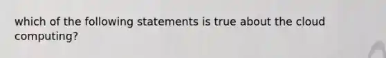 which of the following statements is true about the cloud computing?