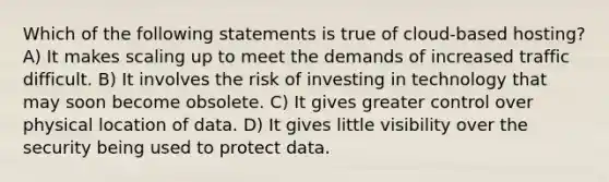 Which of the following statements is true of cloud-based hosting? A) It makes scaling up to meet the demands of increased traffic difficult. B) It involves the risk of investing in technology that may soon become obsolete. C) It gives greater control over physical location of data. D) It gives little visibility over the security being used to protect data.