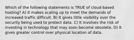 Which of the following statements is TRUE of cloud-based hosting? A) It makes scaling up to meet the demands of increased traffic difficult. B) It gives little visibility over the security being used to protect data. C) It involves the risk of investing in technology that may soon become obsolete. D) It gives greater control over physical location of data.