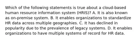 Which of the following statements is true about a cloud-based human resource information system (HRIS)? A. It is also known as on-premise system. B. It enables organizations to standardize HR data across multiple geographies. C. It has declined in popularity due to the prevalence of legacy systems. D. It enables organizations to have multiple systems of record for HR data.