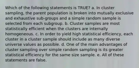 Which of the following statements is TRUE? a. In cluster sampling, the parent population is broken into mutually exclusive and exhaustive sub-groups and a simple random sample is selected from each subgroup. b. Cluster samples are most statistically efficient when the clusters are internally homogeneous. c. In order to yield high statistical efficiency, each cluster in a cluster sample should include as many diverse universe values as possible. d. One of the main advantages of cluster sampling over simple random sampling is its greater statistical efficiency for the same size sample. e. All of these statements are false.