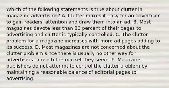 Which of the following statements is true about clutter in magazine advertising? A. Clutter makes it easy for an advertiser to gain readers' attention and draw them into an ad. B. Most magazines devote less than 30 percent of their pages to advertising and clutter is typically controlled. C. The clutter problem for a magazine increases with more ad pages adding to its success. D. Most magazines are not concerned about the clutter problem since there is usually no other way for advertisers to reach the market they serve. E. Magazine publishers do not attempt to control the clutter problem by maintaining a reasonable balance of editorial pages to advertising.