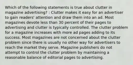 Which of the following statements is true about clutter in magazine advertising? : Clutter makes it easy for an advertiser to gain readers' attention and draw them into an ad. Most magazines devote less than 30 percent of their pages to advertising and clutter is typically controlled. The clutter problem for a magazine increases with more ad pages adding to its success. Most magazines are not concerned about the clutter problem since there is usually no other way for advertisers to reach the market they serve. Magazine publishers do not attempt to control the clutter problem by maintaining a reasonable balance of editorial pages to advertising.