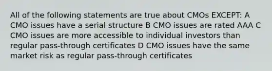 All of the following statements are true about CMOs EXCEPT: A CMO issues have a serial structure B CMO issues are rated AAA C CMO issues are more accessible to individual investors than regular pass-through certificates D CMO issues have the same market risk as regular pass-through certificates