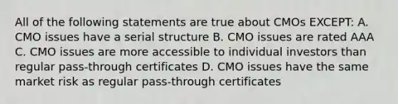 All of the following statements are true about CMOs EXCEPT: A. CMO issues have a serial structure B. CMO issues are rated AAA C. CMO issues are more accessible to individual investors than regular pass-through certificates D. CMO issues have the same market risk as regular pass-through certificates