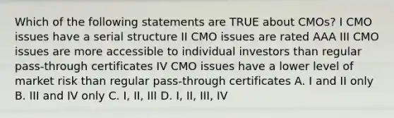 Which of the following statements are TRUE about CMOs? I CMO issues have a serial structure II CMO issues are rated AAA III CMO issues are more accessible to individual investors than regular pass-through certificates IV CMO issues have a lower level of market risk than regular pass-through certificates A. I and II only B. III and IV only C. I, II, III D. I, II, III, IV