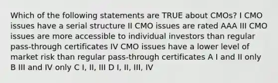 Which of the following statements are TRUE about CMOs? I CMO issues have a serial structure II CMO issues are rated AAA III CMO issues are more accessible to individual investors than regular pass-through certificates IV CMO issues have a lower level of market risk than regular pass-through certificates A I and II only B III and IV only C I, II, III D I, II, III, IV