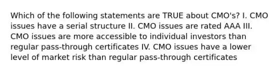 Which of the following statements are TRUE about CMO's? I. CMO issues have a serial structure II. CMO issues are rated AAA III. CMO issues are more accessible to individual investors than regular pass-through certificates IV. CMO issues have a lower level of market risk than regular pass-through certificates