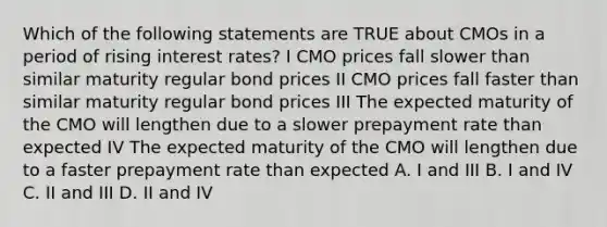 Which of the following statements are TRUE about CMOs in a period of rising interest rates? I CMO prices fall slower than similar maturity regular bond prices II CMO prices fall faster than similar maturity regular bond prices III The expected maturity of the CMO will lengthen due to a slower prepayment rate than expected IV The expected maturity of the CMO will lengthen due to a faster prepayment rate than expected A. I and III B. I and IV C. II and III D. II and IV