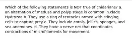 Which of the following statements is NOT true of cnidarians? a. an alternation of medusa and polyp stage is common in clade Hydrozoa b. They use a ring of tentacles armed with stinging cells to capture prey c. They include corals, jellies, sponges, and sea anemones. d. They have a nerve net that coordinates contractions of microfilaments for movement.