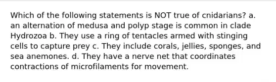 Which of the following statements is NOT true of cnidarians? a. an alternation of medusa and polyp stage is common in clade Hydrozoa b. They use a ring of tentacles armed with stinging cells to capture prey c. They include corals, jellies, sponges, and sea anemones. d. They have a nerve net that coordinates contractions of microfilaments for movement.