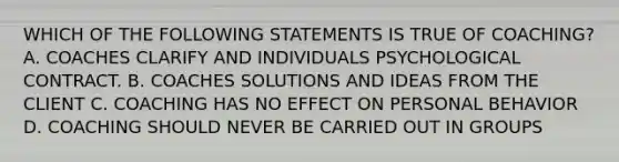 WHICH OF THE FOLLOWING STATEMENTS IS TRUE OF COACHING? A. COACHES CLARIFY AND INDIVIDUALS PSYCHOLOGICAL CONTRACT. B. COACHES SOLUTIONS AND IDEAS FROM THE CLIENT C. COACHING HAS NO EFFECT ON PERSONAL BEHAVIOR D. COACHING SHOULD NEVER BE CARRIED OUT IN GROUPS