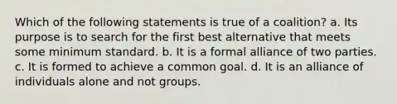 Which of the following statements is true of a coalition? a. Its purpose is to search for the first best alternative that meets some minimum standard. b. It is a formal alliance of two parties. c. It is formed to achieve a common goal. d. It is an alliance of individuals alone and not groups.