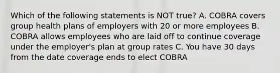 Which of the following statements is NOT true? A. COBRA covers group health plans of employers with 20 or more employees B. COBRA allows employees who are laid off to continue coverage under the employer's plan at group rates C. You have 30 days from the date coverage ends to elect COBRA