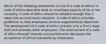 Which of the following statements is true of a code of ethics? A code of ethics describes what an employee expects of his or her company. A code of ethics should be detailed enough that it takes into account every situation. A code of ethics provides guidelines to help employees achieve organizational objectives. The development of a code of ethics includes only a firm's legal staff and excludes other employees. The enforcement of a code of ethics through rewards and punishments decreases the acceptance of ethical standards by employees.