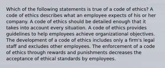 Which of the following statements is true of a code of ethics? A code of ethics describes what an employee expects of his or her company. A code of ethics should be detailed enough that it takes into account every situation. A code of ethics provides guidelines to help employees achieve organizational objectives. The development of a code of ethics includes only a firm's legal staff and excludes other employees. The enforcement of a code of ethics through rewards and punishments decreases the acceptance of ethical standards by employees.