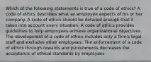 Which of the following statements is true of a code of ethics? A code of ethics describes what an employee expects of his or her company. A code of ethics should be detailed enough that it takes into account every situation. A code of ethics provides guidelines to help employees achieve organizational objectives. The development of a code of ethics includes only a firm's legal staff and excludes other employees. The enforcement of a code of ethics through rewards and punishments decreases the acceptance of ethical standards by employees