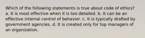 Which of the following statements is true about code of ethics? a. It is most effective when it is too detailed. b. It can be an effective internal control of behavior. c. It is typically drafted by government agencies. d. It is created only for top managers of an organization.