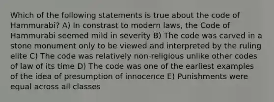 Which of the following statements is true about the code of Hammurabi? A) In constrast to modern laws, the Code of Hammurabi seemed mild in severity B) The code was carved in a stone monument only to be viewed and interpreted by the ruling elite C) The code was relatively non-religious unlike other codes of law of its time D) The code was one of the earliest examples of the idea of presumption of innocence E) Punishments were equal across all classes