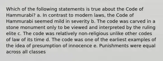 Which of the following statements is true about the Code of Hammurabi? a. In contrast to modern laws, the Code of Hammurabi seemed mild in severity b. The code was carved in a stone monument only to be viewed and interpreted by the ruling elite c. The code was relatively non-religious unlike other codes of law of its time d. The code was one of the earliest examples of the idea of presumption of innocence e. Punishments were equal across all classes