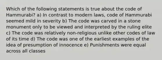 Which of the following statements is true about the code of Hammurabi? a) In contrast to modern laws, code of Hammurabi seemed mild in severity b) The code was carved in a stone monument only to be viewed and interpreted by the ruling elite c) The code was relatively non-religious unlike other codes of law of its time d) The code was one of the earliest examples of the idea of presumption of innocence e) Punishments were equal across all classes