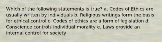 Which of the following statements is true? a. Codes of Ethics are usually written by individuals b. Religious writings form the basis for ethical control c. Codes of ethics are a form of legislation d. Conscience controls individual morality e. Laws provide an internal control for society