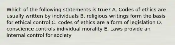 Which of the following statements is true? A. Codes of ethics are usually written by individuals B. religious writings form the basis for ethical control C. codes of ethics are a form of legislation D. conscience controls individual morality E. Laws provide an internal control for society