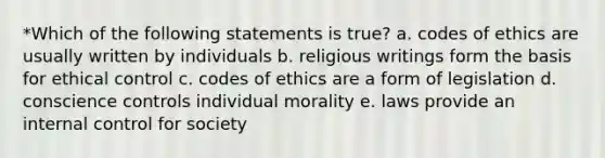 *Which of the following statements is true? a. codes of ethics are usually written by individuals b. religious writings form the basis for ethical control c. codes of ethics are a form of legislation d. conscience controls individual morality e. laws provide an internal control for society