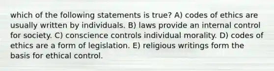 which of the following statements is true? A) codes of ethics are usually written by individuals. B) laws provide an internal control for society. C) conscience controls individual morality. D) codes of ethics are a form of legislation. E) religious writings form the basis for ethical control.