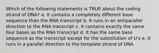 Which of the following statements is TRUE about the coding strand of DNA? a. It contains a completely different base sequence than the RNA transcript b. It runs in an antiparallel direction to the RNA transcript c. It contains exactly the same four bases as the RNA transcript d. It has the same base sequence as the transcript except for the substitution of U's e. It runs in a parallel direction to the template strand of DNA