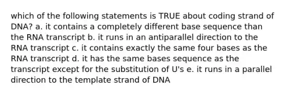 which of the following statements is TRUE about coding strand of DNA? a. it contains a completely different base sequence than the RNA transcript b. it runs in an antiparallel direction to the RNA transcript c. it contains exactly the same four bases as the RNA transcript d. it has the same bases sequence as the transcript except for the substitution of U's e. it runs in a parallel direction to the template strand of DNA