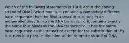 Which of the following statements is TRUE about the coding strand of DNA? Select one: a. It contains a completely different base sequence than the RNA transcript b. It runs in an antiparallel direction to the RNA transcript c. It contains exactly the same four bases as the RNA transcript d. It has the same base sequence as the transcript except for the substitution of U's e. It runs in a parallel direction to the template strand of DNA