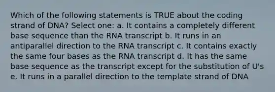 Which of the following statements is TRUE about the coding strand of DNA? Select one: a. It contains a completely different base sequence than the RNA transcript b. It runs in an antiparallel direction to the RNA transcript c. It contains exactly the same four bases as the RNA transcript d. It has the same base sequence as the transcript except for the substitution of U's e. It runs in a parallel direction to the template strand of DNA