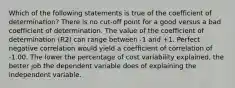 Which of the following statements is true of the coefficient of determination? There is no cut-off point for a good versus a bad coefficient of determination. The value of the coefficient of determination (R2) can range between -1 and +1. Perfect negative correlation would yield a coefficient of correlation of -1.00. The lower the percentage of cost variability explained, the better job the dependent variable does of explaining the independent variable.