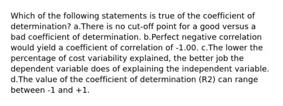 Which of the following statements is true of the coefficient of determination? a.There is no cut-off point for a good versus a bad coefficient of determination. b.Perfect negative correlation would yield a coefficient of correlation of -1.00. c.The lower the percentage of cost variability explained, the better job the dependent variable does of explaining the independent variable. d.The value of the coefficient of determination (R2) can range between -1 and +1.