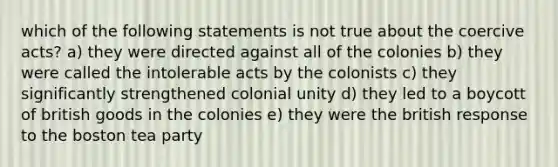 which of the following statements is not true about the coercive acts? a) they were directed against all of the colonies b) they were called the intolerable acts by the colonists c) they significantly strengthened colonial unity d) they led to a boycott of british goods in the colonies e) they were the british response to the boston tea party