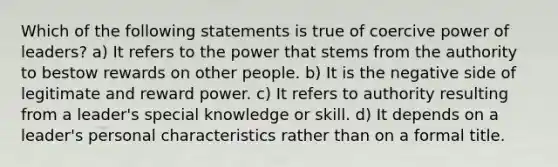 Which of the following statements is true of coercive power of leaders? a) It refers to the power that stems from the authority to bestow rewards on other people. b) It is the negative side of legitimate and reward power. c) It refers to authority resulting from a leader's special knowledge or skill. d) It depends on a leader's personal characteristics rather than on a formal title.