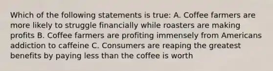 Which of the following statements is true: A. Coffee farmers are more likely to struggle financially while roasters are making profits B. Coffee farmers are profiting immensely from Americans addiction to caffeine C. Consumers are reaping the greatest benefits by paying less than the coffee is worth