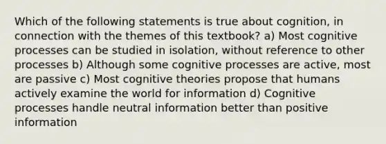 Which of the following statements is true about cognition, in connection with the themes of this textbook? a) Most cognitive processes can be studied in isolation, without reference to other processes b) Although some cognitive processes are active, most are passive c) Most cognitive theories propose that humans actively examine the world for information d) Cognitive processes handle neutral information better than positive information