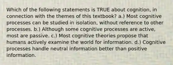 Which of the following statements is TRUE about cognition, in connection with the themes of this textbook? a.) Most cognitive processes can be studied in isolation, without reference to other processes. b.) Although some cognitive processes are active, most are passive. c.) Most cognitive theories propose that humans actively examine the world for information. d.) Cognitive processes handle neutral information better than positive information.