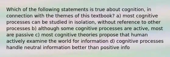 Which of the following statements is true about cognition, in connection with the themes of this textbook? a) most cognitive processes can be studied in isolation, without reference to other processes b) although some cognitive processes are active, most are passive c) most cognitive theories propose that human actively examine the world for information d) cognitive processes handle neutral information better than positive info