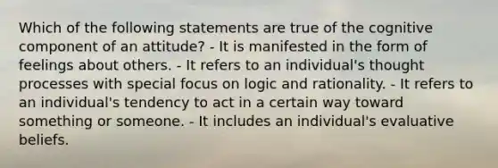 Which of the following statements are true of the cognitive component of an attitude? - It is manifested in the form of feelings about others. - It refers to an individual's thought processes with special focus on logic and rationality. - It refers to an individual's tendency to act in a certain way toward something or someone. - It includes an individual's evaluative beliefs.