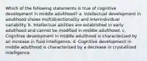 Which of the following statements is true of cognitive development in middle adulthood? a. Intellectual development in adulthood shows multidirectionality and interindividual variability. b. Intellectual abilities are established in early adulthood and cannot be modified in middle adulthood. c. Cognitive development in middle adulthood is characterized by an increase in fluid intelligence. d. Cognitive development in middle adulthood is characterized by a decrease in crystallized intelligence.