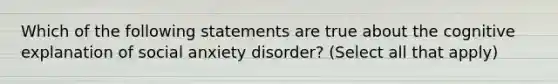 Which of the following statements are true about the cognitive explanation of social anxiety disorder? (Select all that apply)