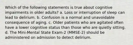 Which of the following statements is true about cognitive impairments in older adults? a. Loss or interruption of sleep can lead to delirium. b. Confusion is a normal and unavoidable consequence of aging. c. Older patients who are agitated often have a lower cognitive status than those who are quietly sitting. d. The Mini-Mental State Exam-2 (MMSE-2) should be administered on admission to detect delirium.