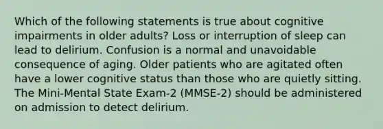 Which of the following statements is true about cognitive impairments in older adults? Loss or interruption of sleep can lead to delirium. Confusion is a normal and unavoidable consequence of aging. Older patients who are agitated often have a lower cognitive status than those who are quietly sitting. The Mini-Mental State Exam-2 (MMSE-2) should be administered on admission to detect delirium.